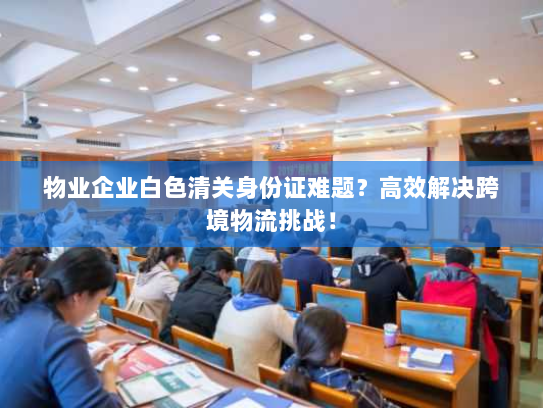 物业企业白色清关身份证难题？高效解决跨境物流挑战！