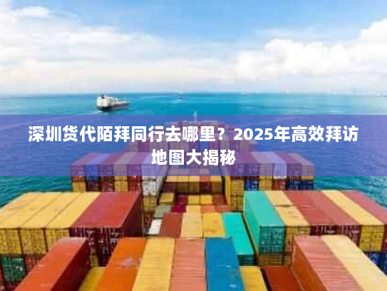 深圳货代陌拜同行去哪里?2025年高效拜访地图大揭秘 深圳货代陌拜同行去哪里?2025年高效拜访地图大揭秘