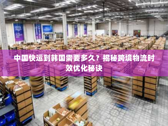 中国快运到韩国需要多久?揭秘跨境物流时效优化秘诀 中国快运到韩国需要多久?揭秘跨境物流时效优化秘诀