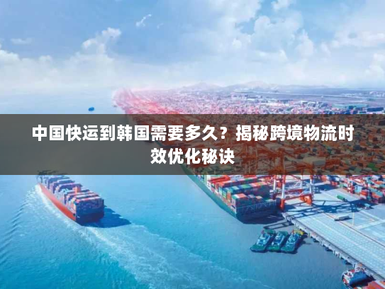 中国快运到韩国需要多久?揭秘跨境物流时效优化秘诀 中国快运到韩国需要多久?揭秘跨境物流时效优化秘诀