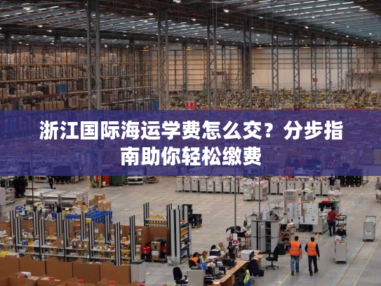 浙江国际海运学费怎么交？分步指南助你轻松缴费