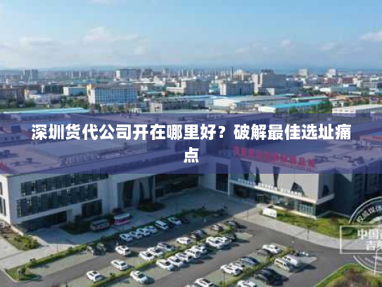 深圳货代公司开在哪里好?破解最佳选址痛点 深圳货代公司开在哪里好?破解最佳选址痛点