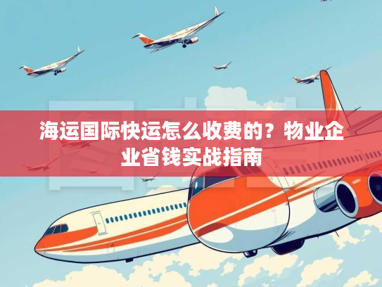 海运国际快运怎么收费的？物业企业省钱实战指南