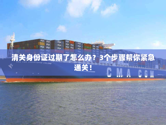 清关身份证过期了怎么办?3个步骤帮你紧急通关! 清关身份证过期了怎么办?3个步骤帮你紧急通关!