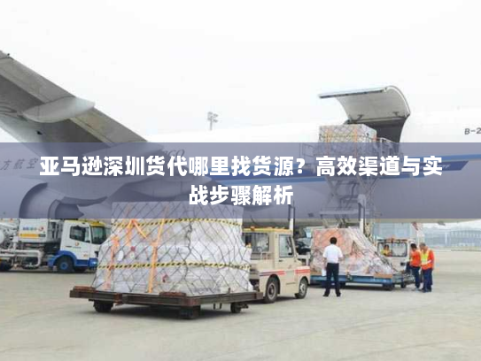 亚马逊深圳货代哪里找货源?高效渠道与实战步骤解析 亚马逊深圳货代哪里找货源?高效渠道与实战步骤解析