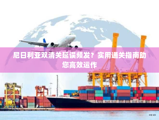 尼日利亚双清关延误频发?实用通关指南助您高效运作 尼日利亚双清关延误频发?实用通关指南助您高效运作