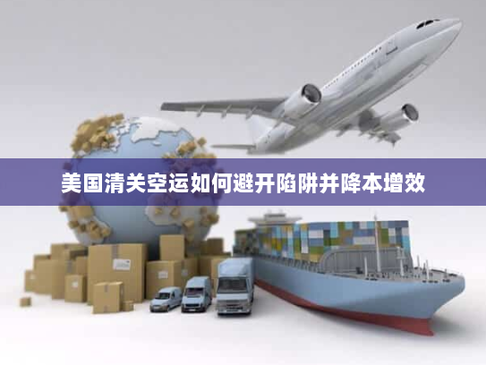 美国清关空运如何避开陷阱并降本增效 美国清关空运如何避开陷阱并降本增效