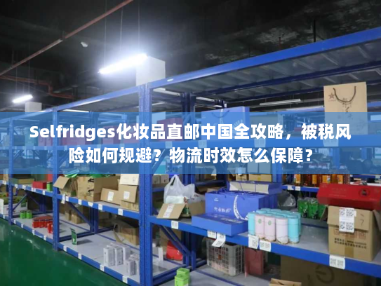 Selfridges化妆品直邮中国全攻略,被税风险如何规避?物流时效怎么保障? Selfridges化妆品直邮中国全攻略,被税风险如何规避?物流时效怎么保障?