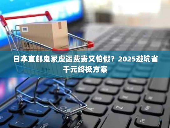 日本直邮鬼冢虎运费贵又怕假?2025避坑省千元终极方案 日本直邮鬼冢虎运费贵又怕假?2025避坑省千元终极方案