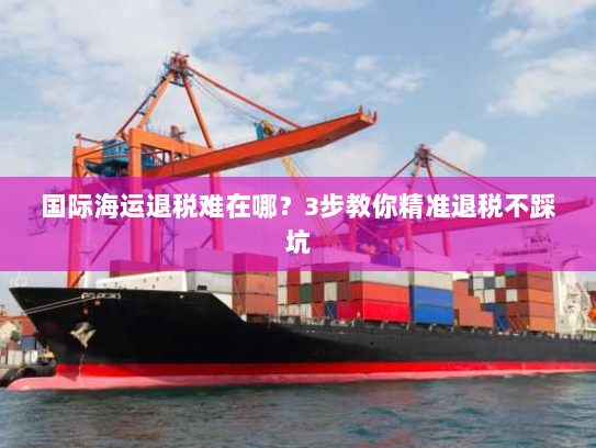 国际海运退税难在哪?3步教你精准退税不踩坑 国际海运退税难在哪?3步教你精准退税不踩坑