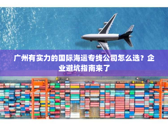 广州有实力的国际海运专线公司怎么选？企业避坑指南来了