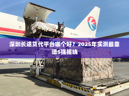 深圳长途货代平台哪个好?2025年实测最靠谱5强揭晓 深圳长途货代平台哪个好?2025年实测最靠谱5强揭晓