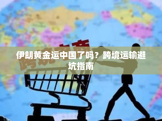伊朗黄金运中国了吗？跨境运输避坑指南