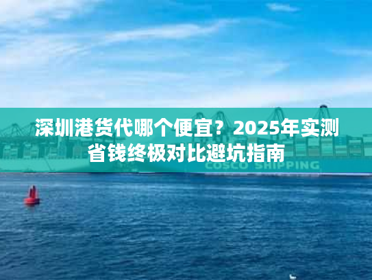 深圳港货代哪个便宜？2025年实测省钱终极对比避坑指南