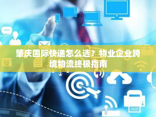 肇庆国际快递怎么选？物业企业跨境物流终极指南