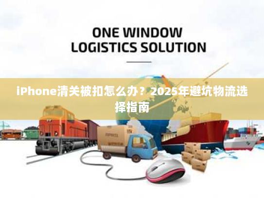 iPhone清关被扣怎么办？2025年避坑物流选择指南