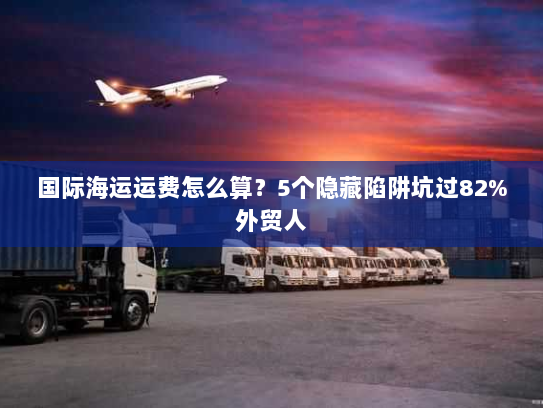国际海运运费怎么算?5个隐藏陷阱坑过82%外贸人 国际海运运费怎么算?5个隐藏陷阱坑过82%外贸人