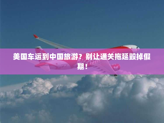 美国车运到中国旅游？别让通关拖延毁掉假期！