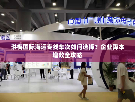 洪梅国际海运专线车次如何选择?企业降本增效全攻略 洪梅国际海运专线车次如何选择?企业降本增效全攻略