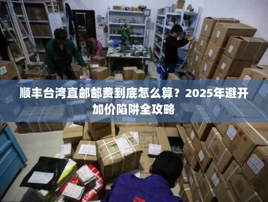 顺丰台湾直邮邮费到底怎么算？2025年避开加价陷阱全攻略