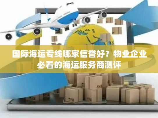 国际海运专线哪家信誉好？物业企业必看的海运服务商测评