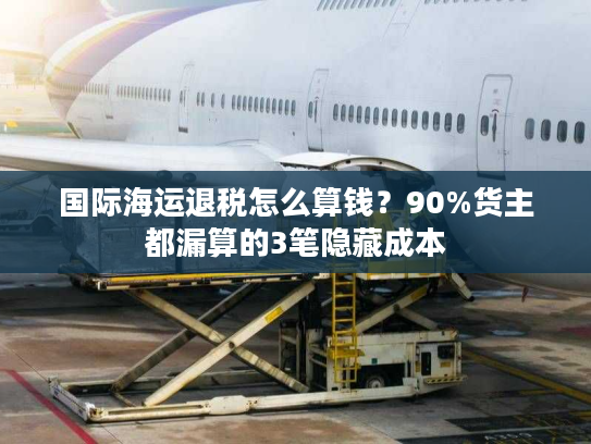 国际海运退税怎么算钱？90%货主都漏算的3笔隐藏成本