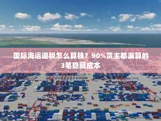 国际海运退税怎么算钱?90%货主都漏算的3笔隐藏成本 国际海运退税怎么算钱?90%货主都漏算的3笔隐藏成本