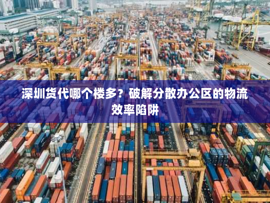 深圳货代哪个楼多？破解分散办公区的物流效率陷阱