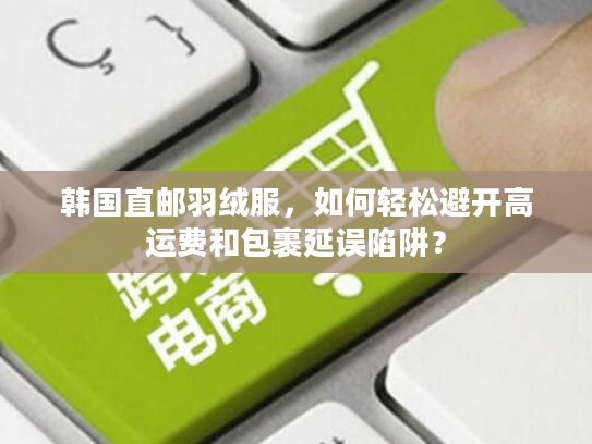 韩国直邮羽绒服,如何轻松避开高运费和包裹延误陷阱? 韩国直邮羽绒服,如何轻松避开高运费和包裹延误陷阱?