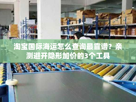 淘宝国际海运怎么查询最靠谱?亲测避开隐形加价的3个工具 淘宝国际海运怎么查询最靠谱?亲测避开隐形加价的3个工具