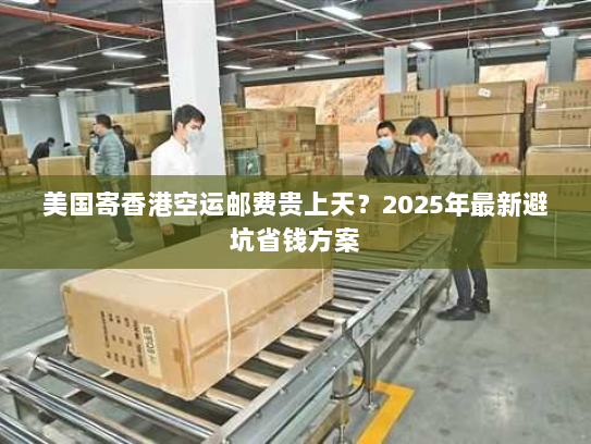 美国寄香港空运邮费贵上天？2025年最新避坑省钱方案