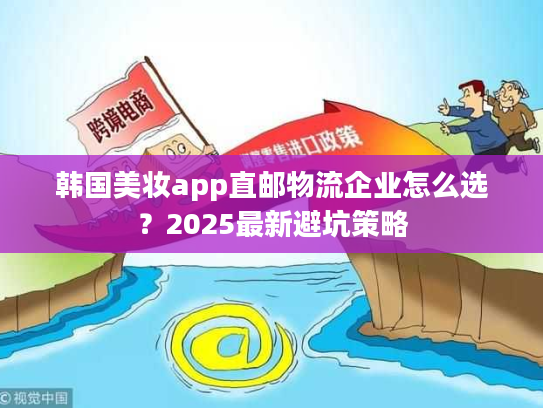 韩国美妆app直邮物流企业怎么选？2025最新避坑策略