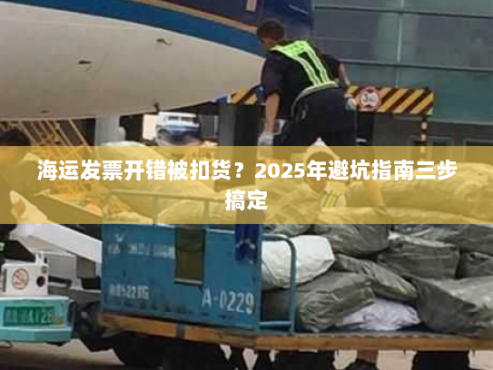 海运发票开错被扣货?2025年避坑指南三步搞定 海运发票开错被扣货?2025年避坑指南三步搞定