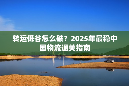 转运低谷怎么破？2025年最稳中国物流通关指南