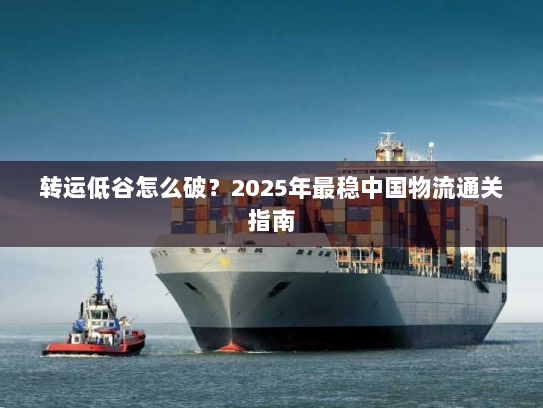 转运低谷怎么破?2025年最稳中国物流通关指南 转运低谷怎么破?2025年最稳中国物流通关指南