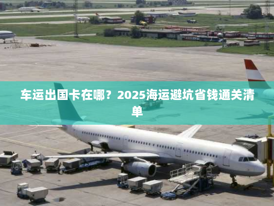 车运出国卡在哪？2025海运避坑省钱通关清单