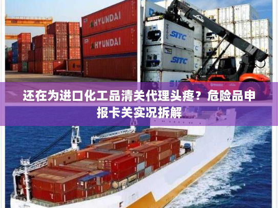 还在为进口化工品清关代理头疼？危险品申报卡关实况拆解