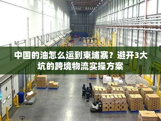 中国的油怎么运到柬埔寨？避开3大坑的跨境物流实操方案