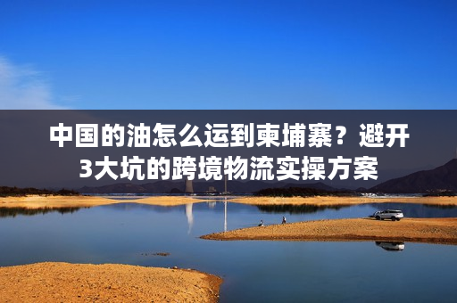 中国的油怎么运到柬埔寨？避开3大坑的跨境物流实操方案