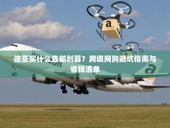 德亚买什么直邮划算？跨境网购避坑指南与省钱清单