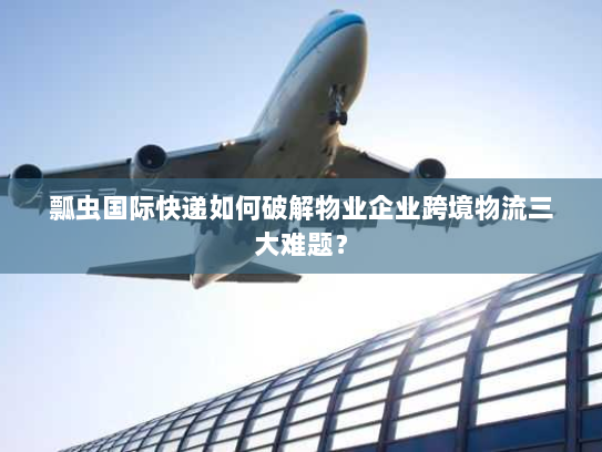 瓢虫国际快递如何破解物业企业跨境物流三大难题? 瓢虫国际快递如何破解物业企业跨境物流三大难题?