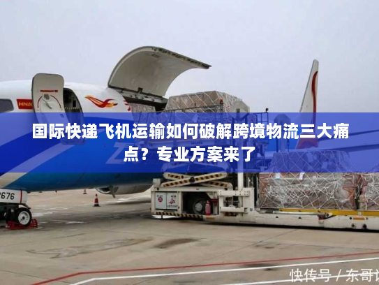 国际快递飞机运输如何破解跨境物流三大痛点?专业方案来了 国际快递飞机运输如何破解跨境物流三大痛点?专业方案来了