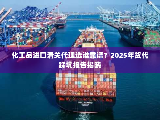化工品进口清关代理选谁靠谱?2025年货代踩坑报告揭晓 化工品进口清关代理选谁靠谱?2025年货代踩坑报告揭晓