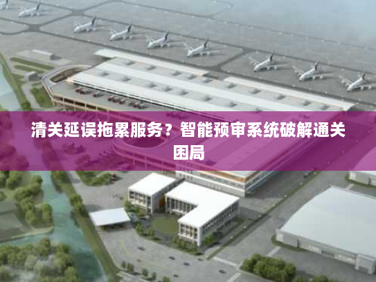 清关延误拖累服务?智能预审系统破解通关困局 清关延误拖累服务?智能预审系统破解通关困局