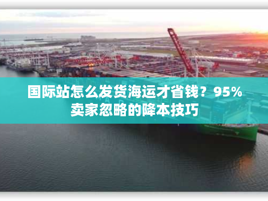 国际站怎么发货海运才省钱？95%卖家忽略的降本技巧