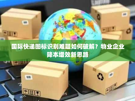 国际快递图标识别难题如何破解?物业企业降本增效新思路 国际快递图标识别难题如何破解?物业企业降本增效新思路