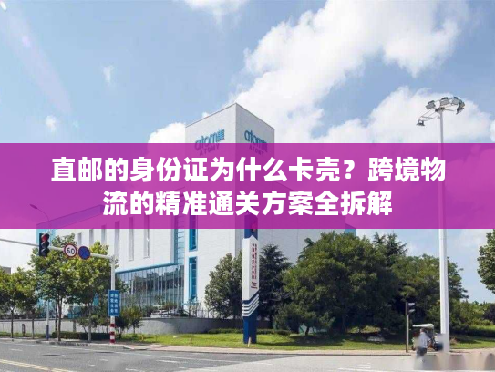 直邮的身份证为什么卡壳?跨境物流的精准通关方案全拆解 直邮的身份证为什么卡壳?跨境物流的精准通关方案全拆解