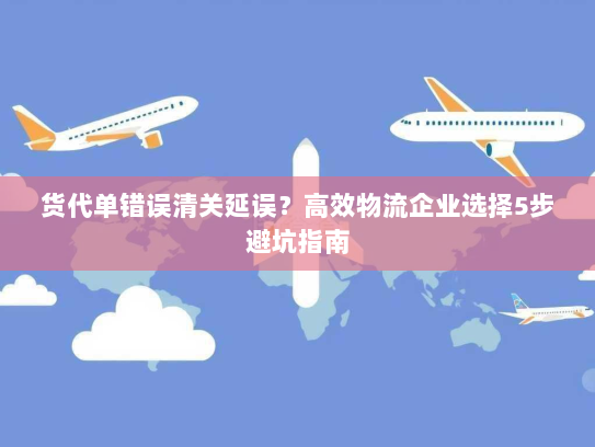 货代单错误清关延误?高效物流企业选择5步避坑指南 货代单错误清关延误?高效物流企业选择5步避坑指南