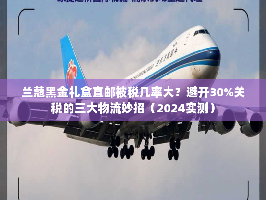 兰蔻黑金礼盒直邮被税几率大？避开30%关税的三大物流妙招（2024实测）