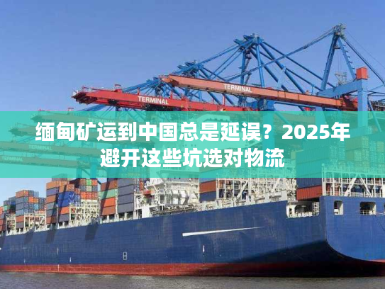 缅甸矿运到中国总是延误?2025年避开这些坑选对物流 缅甸矿运到中国总是延误?2025年避开这些坑选对物流